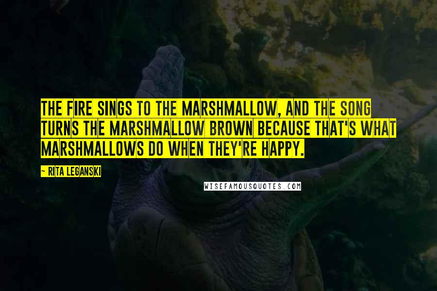 Rita Leganski quotes: The fire sings to the marshmallow, and the song turns the marshmallow brown because that's what marshmallows do when they're happy.