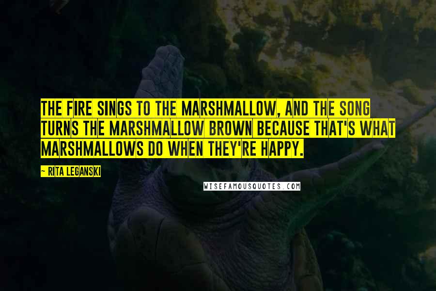 Rita Leganski quotes: The fire sings to the marshmallow, and the song turns the marshmallow brown because that's what marshmallows do when they're happy. Rita Leganski quotes: The fire sings to the marshmallow, and the song turns the marshmallow brown because that's what marshmallows do when they're happy.