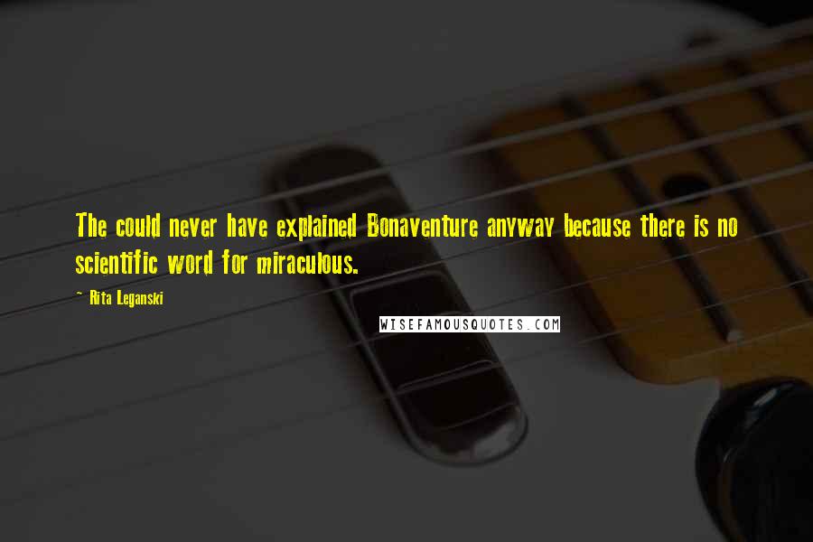 Rita Leganski quotes: The could never have explained Bonaventure anyway because there is no scientific word for miraculous. Rita Leganski quotes: The could never have explained Bonaventure anyway because there is no scientific word for miraculous.