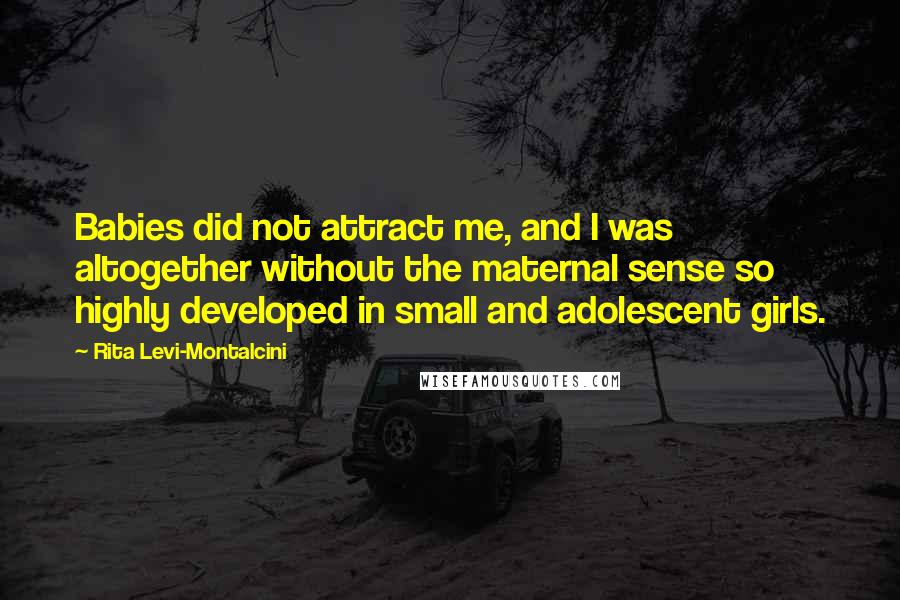 Rita Levi-Montalcini quotes: Babies did not attract me, and I was altogether without the maternal sense so highly developed in small and adolescent girls. Rita Levi-Montalcini quotes: Babies did not attract me, and I was altogether without the maternal sense so highly developed in small and adolescent girls.