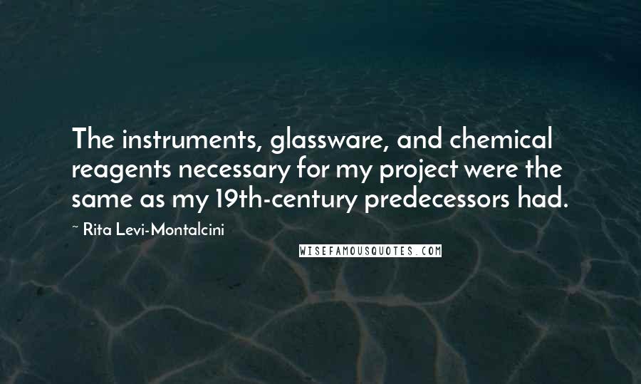 Rita Levi-Montalcini quotes: The instruments, glassware, and chemical reagents necessary for my project were the same as my 19th-century predecessors had. Rita Levi-Montalcini quotes: The instruments, glassware, and chemical reagents necessary for my project were the same as my 19th-century predecessors had.