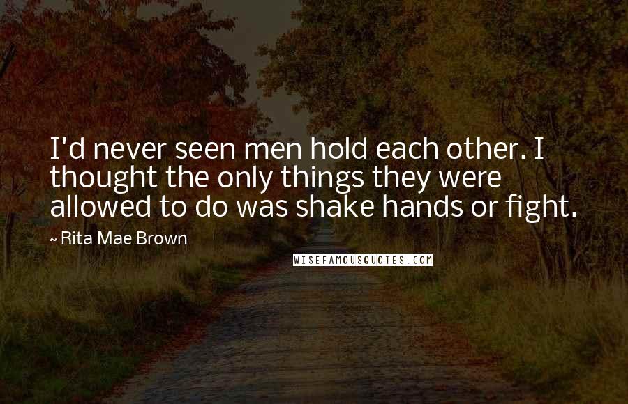 Rita Mae Brown quotes: I'd never seen men hold each other. I thought the only things they were allowed to do was shake hands or fight. Rita Mae Brown quotes: I'd never seen men hold each other. I thought the only things they were allowed to do was shake hands or fight.