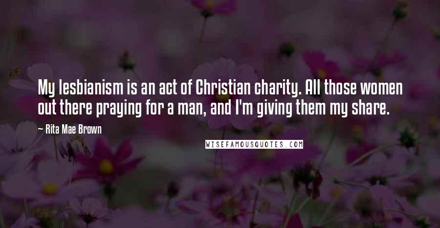 Rita Mae Brown quotes: My lesbianism is an act of Christian charity. All those women out there praying for a man, and I'm giving them my share. Rita Mae Brown quotes: My lesbianism is an act of Christian charity. All those women out there praying for a man, and I'm giving them my share.