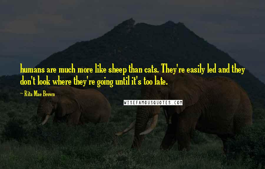 Rita Mae Brown quotes: humans are much more like sheep than cats. They're easily led and they don't look where they're going until it's too late. Rita Mae Brown quotes: humans are much more like sheep than cats. They're easily led and they don't look where they're going until it's too late.