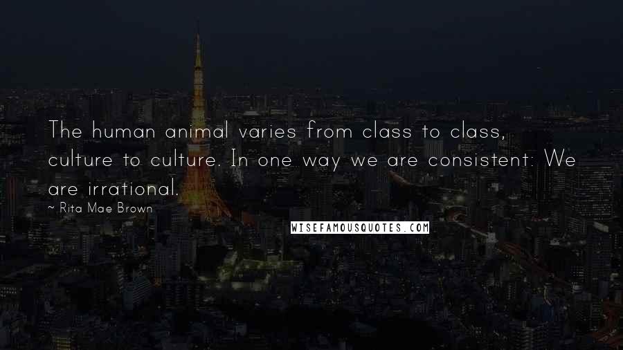 Rita Mae Brown quotes: The human animal varies from class to class, culture to culture. In one way we are consistent: We are irrational.