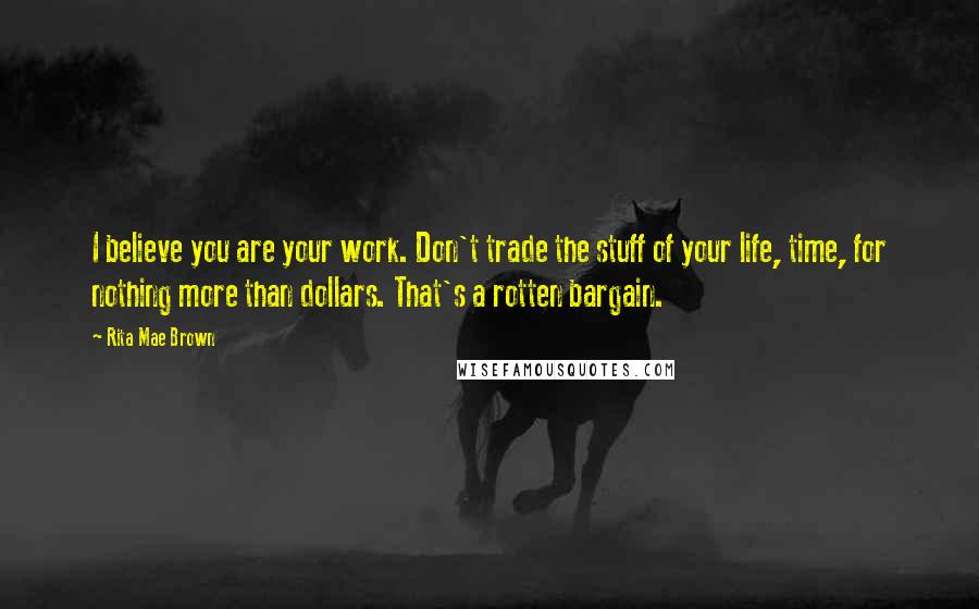 Rita Mae Brown quotes: I believe you are your work. Don't trade the stuff of your life, time, for nothing more than dollars. That's a rotten bargain. Rita Mae Brown quotes: I believe you are your work. Don't trade the stuff of your life, time, for nothing more than dollars. That's a rotten bargain.