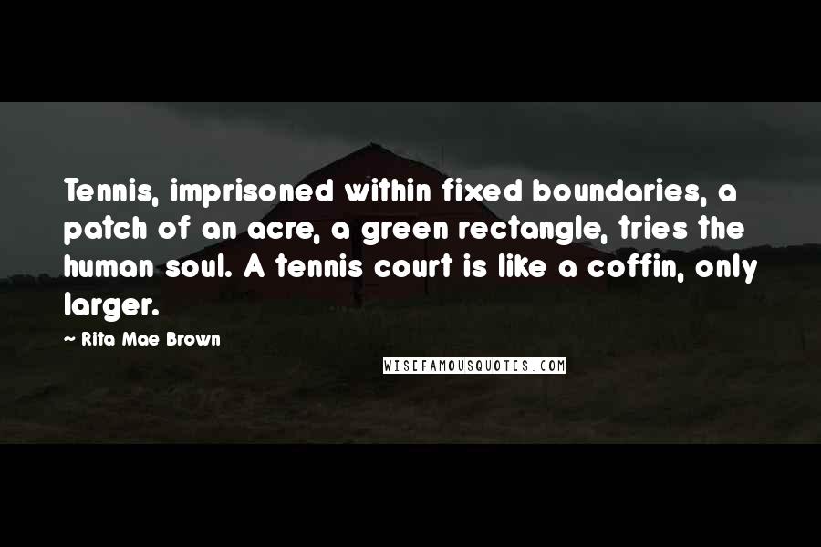 Rita Mae Brown quotes: Tennis, imprisoned within fixed boundaries, a patch of an acre, a green rectangle, tries the human soul. A tennis court is like a coffin, only larger. Rita Mae Brown quotes: Tennis, imprisoned within fixed boundaries, a patch of an acre, a green rectangle, tries the human soul. A tennis court is like a coffin, only larger.