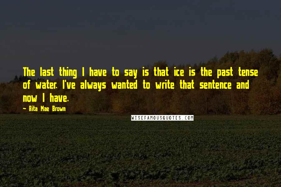Rita Mae Brown quotes: The last thing I have to say is that ice is the past tense of water. I've always wanted to write that sentence and now I have. Rita Mae Brown quotes: The last thing I have to say is that ice is the past tense of water. I've always wanted to write that sentence and now I have.