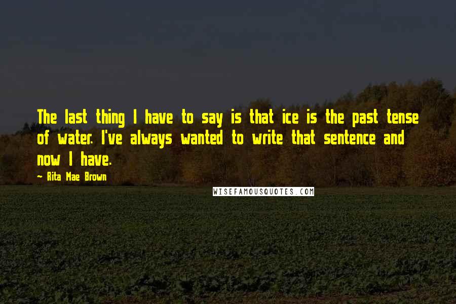 Rita Mae Brown quotes: The last thing I have to say is that ice is the past tense of water. I've always wanted to write that sentence and now I have.