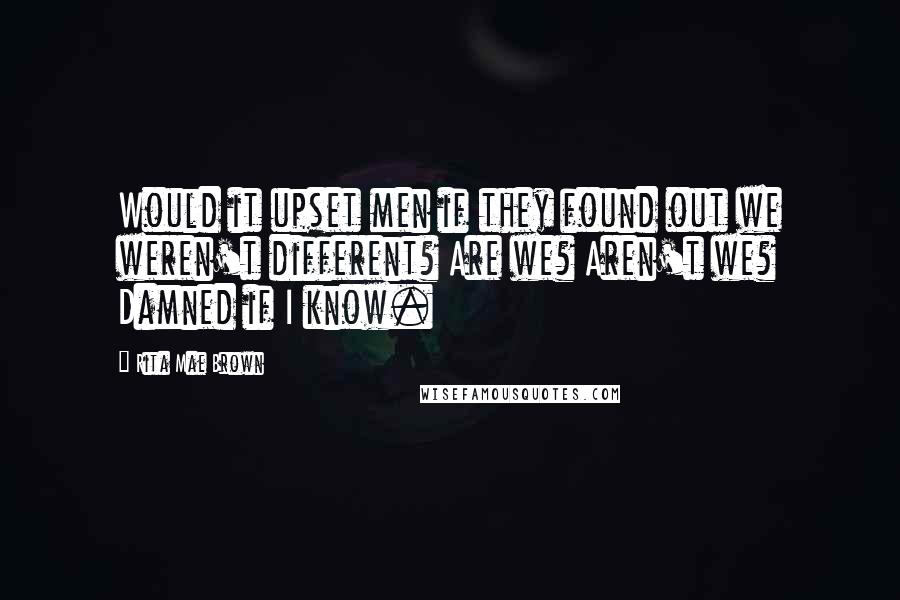 Rita Mae Brown quotes: Would it upset men if they found out we weren't different? Are we? Aren't we? Damned if I know.