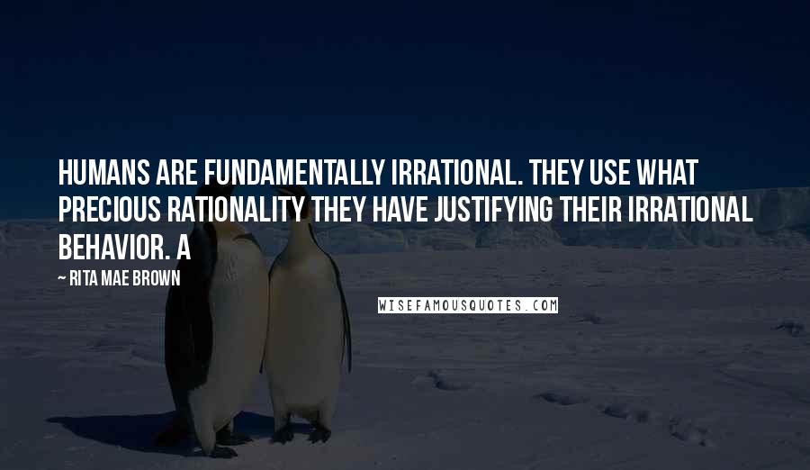 Rita Mae Brown quotes: Humans are fundamentally irrational. They use what precious rationality they have justifying their irrational behavior. A Rita Mae Brown quotes: Humans are fundamentally irrational. They use what precious rationality they have justifying their irrational behavior. A