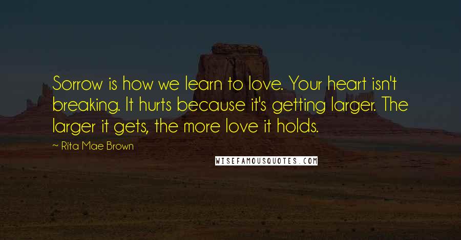 Rita Mae Brown quotes: Sorrow is how we learn to love. Your heart isn't breaking. It hurts because it's getting larger. The larger it gets, the more love it holds. Rita Mae Brown quotes: Sorrow is how we learn to love. Your heart isn't breaking. It hurts because it's getting larger. The larger it gets, the more love it holds.