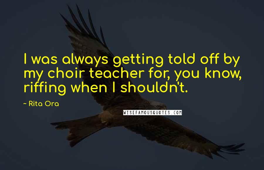 Rita Ora quotes: I was always getting told off by my choir teacher for, you know, riffing when I shouldn't.