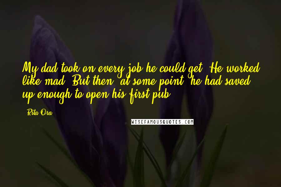 Rita Ora quotes: My dad took on every job he could get. He worked like mad. But then, at some point, he had saved up enough to open his first pub.