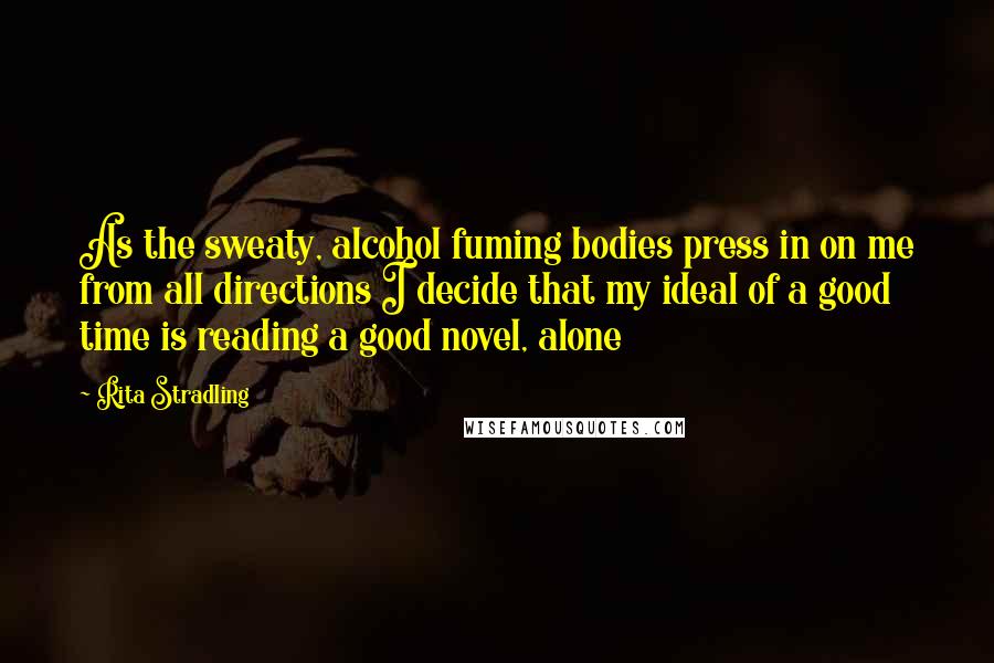Rita Stradling quotes: As the sweaty, alcohol fuming bodies press in on me from all directions I decide that my ideal of a good time is reading a good novel, alone