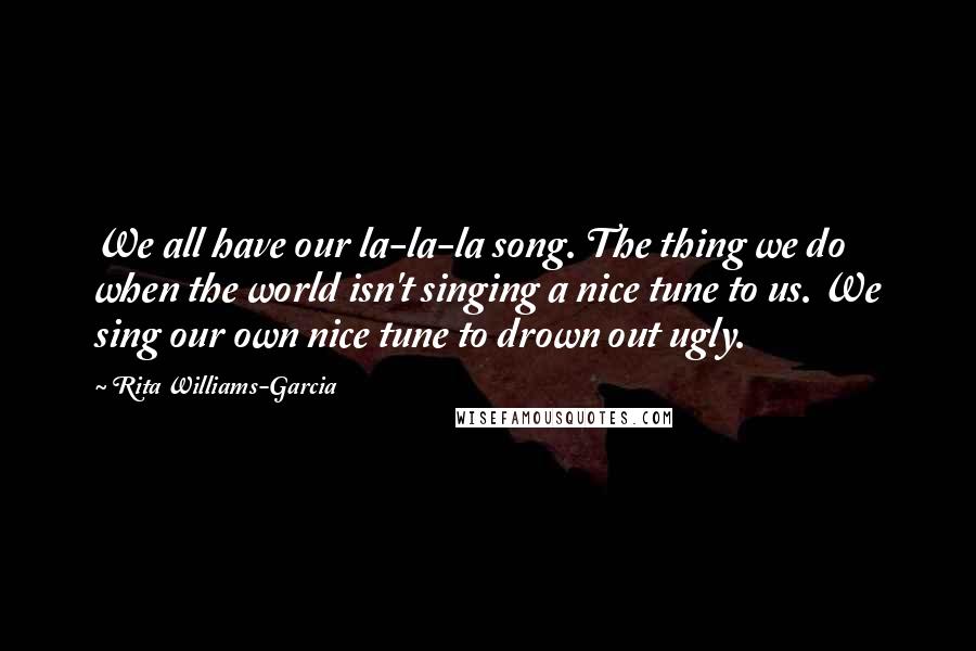 Rita Williams-Garcia quotes: We all have our la-la-la song. The thing we do when the world isn't singing a nice tune to us. We sing our own nice tune to drown out ugly. Rita Williams-Garcia quotes: We all have our la-la-la song. The thing we do when the world isn't singing a nice tune to us. We sing our own nice tune to drown out ugly.