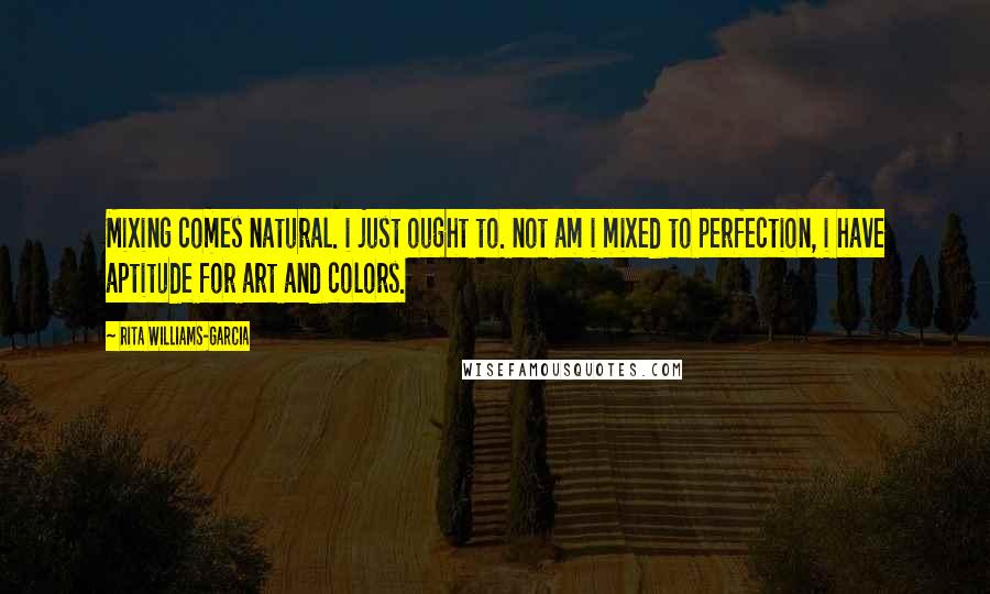 Rita Williams-Garcia quotes: Mixing comes natural. i just ought to. not am i mixed to perfection, i have aptitude for art and colors. Rita Williams-Garcia quotes: Mixing comes natural. i just ought to. not am i mixed to perfection, i have aptitude for art and colors.