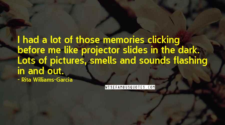 Rita Williams-Garcia quotes: I had a lot of those memories clicking before me like projector slides in the dark. Lots of pictures, smells and sounds flashing in and out. Rita Williams-Garcia quotes: I had a lot of those memories clicking before me like projector slides in the dark. Lots of pictures, smells and sounds flashing in and out.