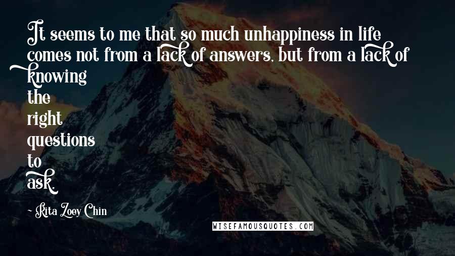 Rita Zoey Chin quotes: It seems to me that so much unhappiness in life comes not from a lack of answers, but from a lack of knowing the right questions to ask.