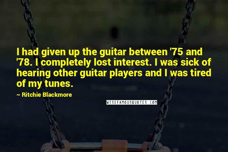Ritchie Blackmore quotes: I had given up the guitar between '75 and '78. I completely lost interest. I was sick of hearing other guitar players and I was tired of my tunes. Ritchie Blackmore quotes: I had given up the guitar between '75 and '78. I completely lost interest. I was sick of hearing other guitar players and I was tired of my tunes.