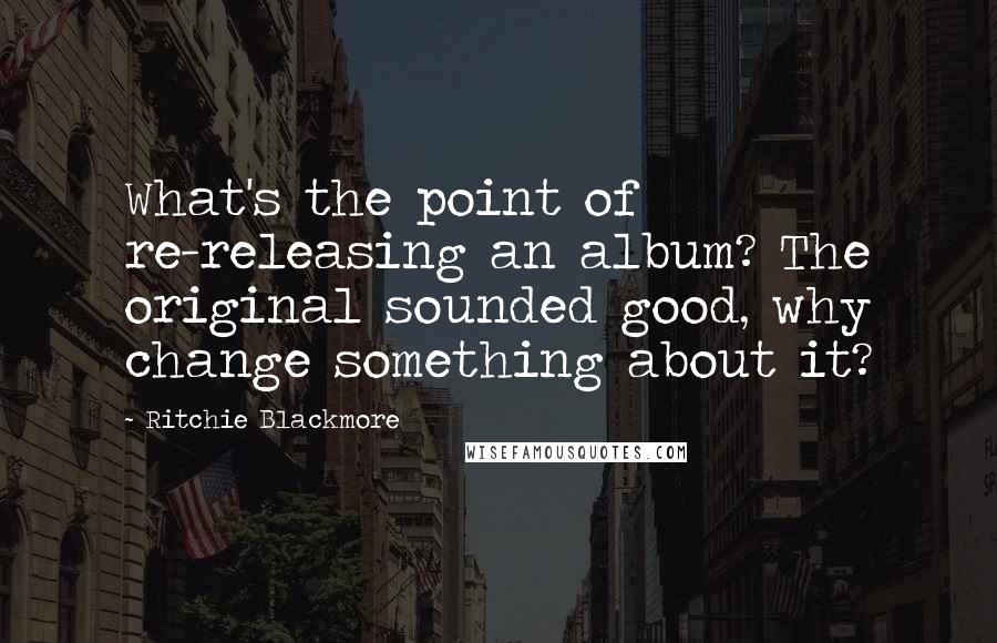 Ritchie Blackmore quotes: What's the point of re-releasing an album? The original sounded good, why change something about it?