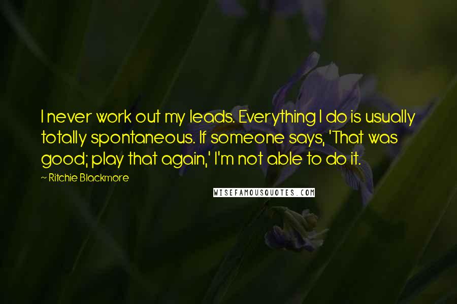 Ritchie Blackmore quotes: I never work out my leads. Everything I do is usually totally spontaneous. If someone says, 'That was good; play that again,' I'm not able to do it.