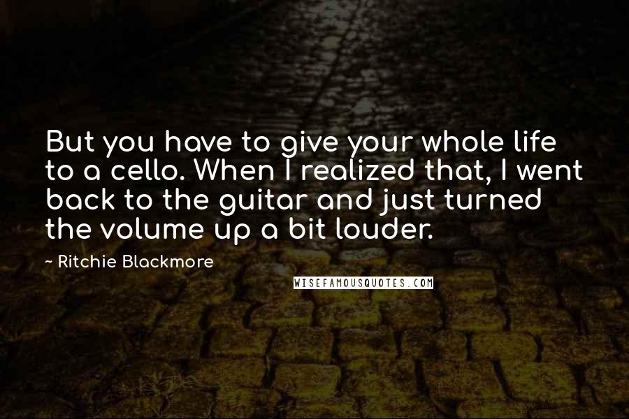 Ritchie Blackmore quotes: But you have to give your whole life to a cello. When I realized that, I went back to the guitar and just turned the volume up a bit louder.