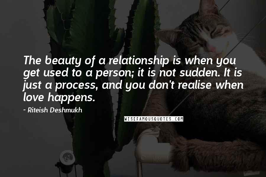 Riteish Deshmukh quotes: The beauty of a relationship is when you get used to a person; it is not sudden. It is just a process, and you don't realise when love happens.