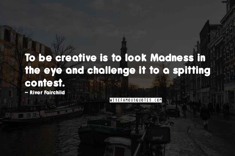 River Fairchild quotes: To be creative is to look Madness in the eye and challenge it to a spitting contest.