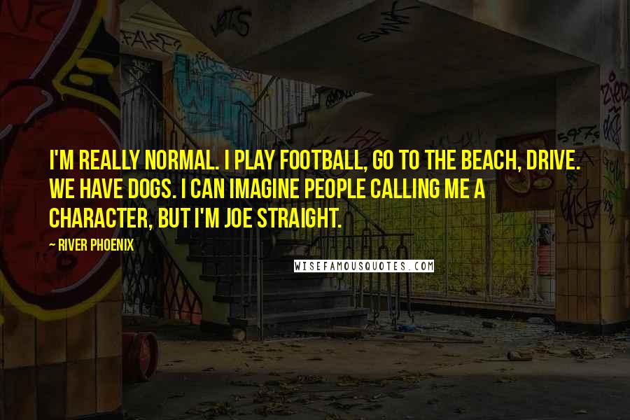 River Phoenix quotes: I'm really normal. I play football, go to the beach, drive. We have dogs. I can imagine people calling me a character, but I'm Joe Straight.