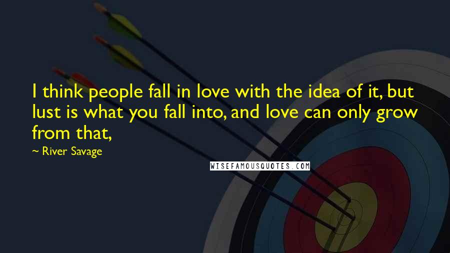 River Savage quotes: I think people fall in love with the idea of it, but lust is what you fall into, and love can only grow from that, River Savage quotes: I think people fall in love with the idea of it, but lust is what you fall into, and love can only grow from that,