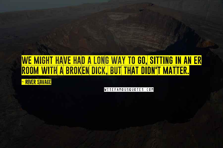 River Savage quotes: We might have had a long way to go, sitting in an ER room with a broken dick, but that didn't matter. River Savage quotes: We might have had a long way to go, sitting in an ER room with a broken dick, but that didn't matter.