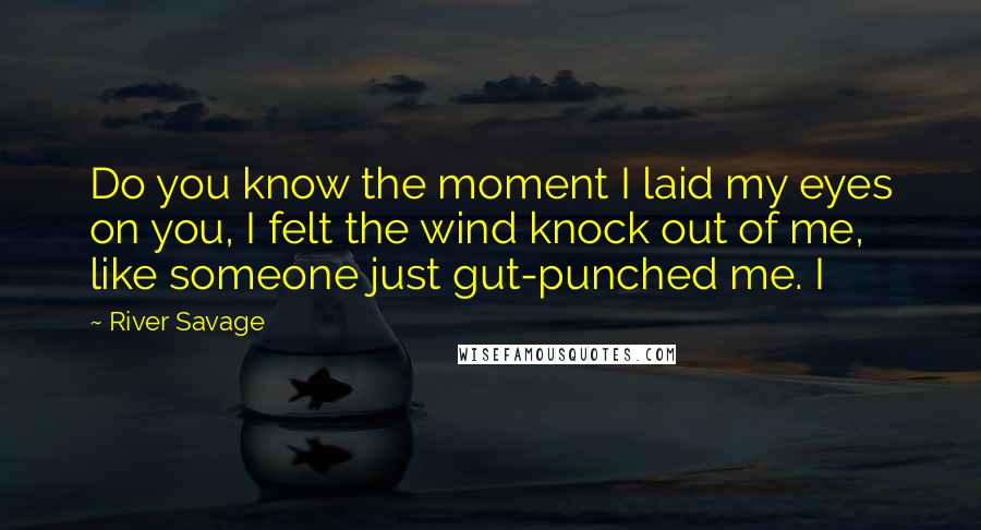 River Savage quotes: Do you know the moment I laid my eyes on you, I felt the wind knock out of me, like someone just gut-punched me. I River Savage quotes: Do you know the moment I laid my eyes on you, I felt the wind knock out of me, like someone just gut-punched me. I