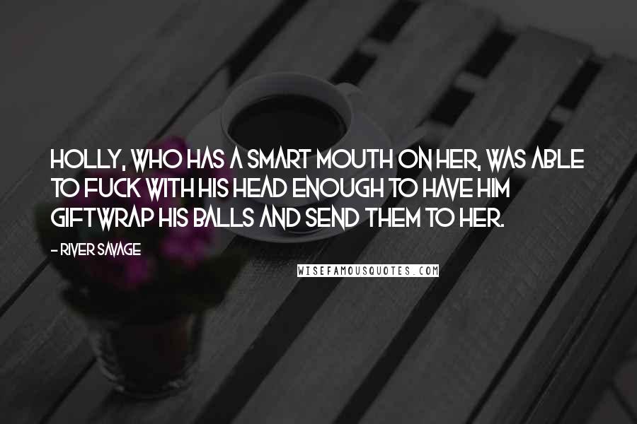 River Savage quotes: Holly, who has a smart mouth on her, was able to fuck with his head enough to have him giftwrap his balls and send them to her. River Savage quotes: Holly, who has a smart mouth on her, was able to fuck with his head enough to have him giftwrap his balls and send them to her.