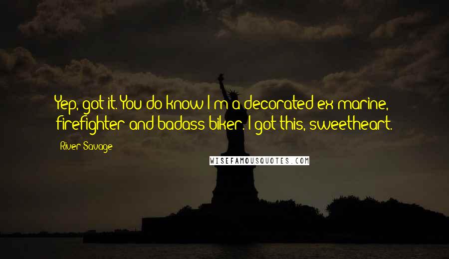 River Savage quotes: Yep, got it. You do know I'm a decorated ex-marine, firefighter and badass biker. I got this, sweetheart. River Savage quotes: Yep, got it. You do know I'm a decorated ex-marine, firefighter and badass biker. I got this, sweetheart.