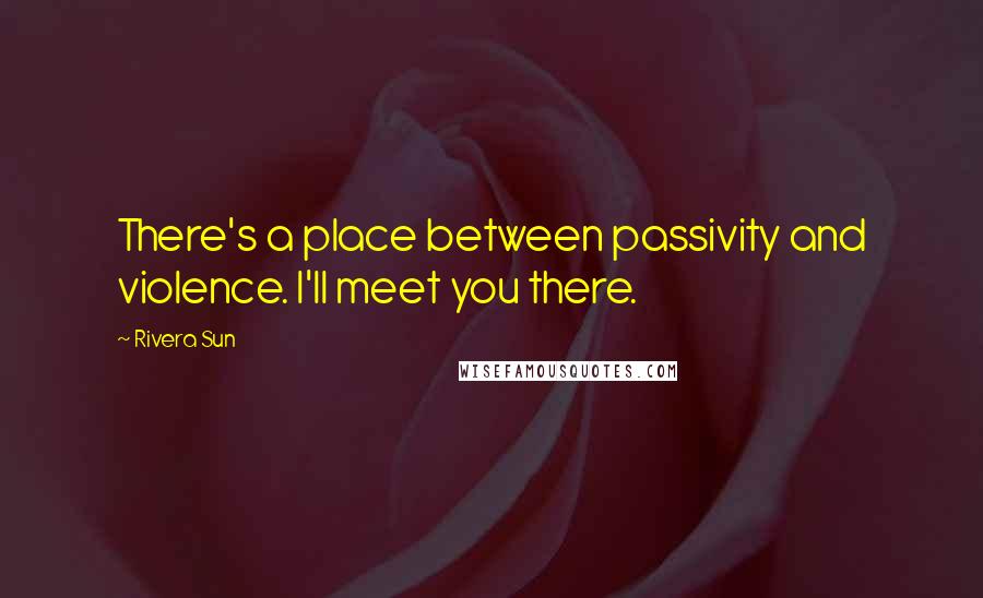 Rivera Sun quotes: There's a place between passivity and violence. I'll meet you there.