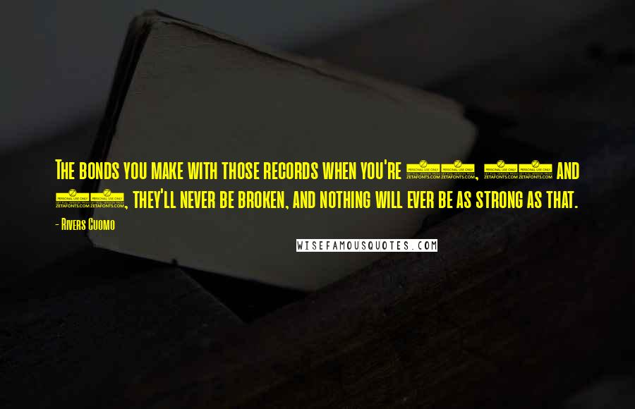 Rivers Cuomo quotes: The bonds you make with those records when you're 14, 15 and 16, they'll never be broken, and nothing will ever be as strong as that.