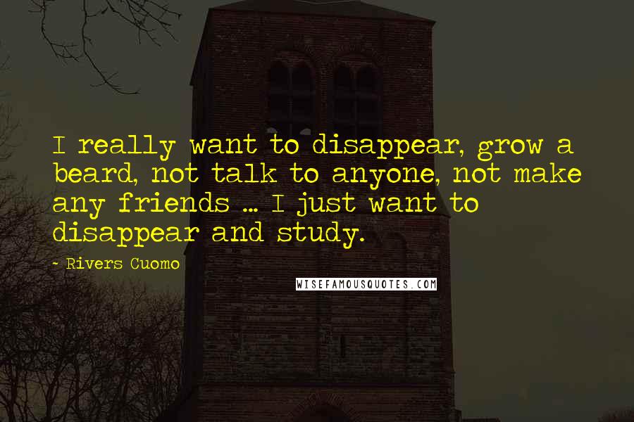 Rivers Cuomo quotes: I really want to disappear, grow a beard, not talk to anyone, not make any friends ... I just want to disappear and study. Rivers Cuomo quotes: I really want to disappear, grow a beard, not talk to anyone, not make any friends ... I just want to disappear and study.