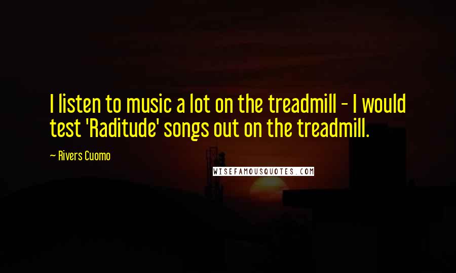 Rivers Cuomo quotes: I listen to music a lot on the treadmill - I would test 'Raditude' songs out on the treadmill.