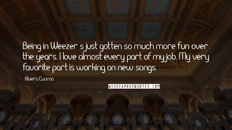 Rivers Cuomo quotes: Being in Weezer's just gotten so much more fun over the years. I love almost every part of my job. My very favorite part is working on new songs. Rivers Cuomo quotes: Being in Weezer's just gotten so much more fun over the years. I love almost every part of my job. My very favorite part is working on new songs.