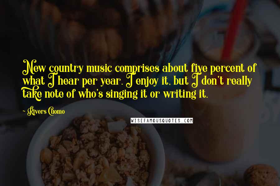 Rivers Cuomo quotes: New country music comprises about five percent of what I hear per year. I enjoy it, but I don't really take note of who's singing it or writing it. Rivers Cuomo quotes: New country music comprises about five percent of what I hear per year. I enjoy it, but I don't really take note of who's singing it or writing it.