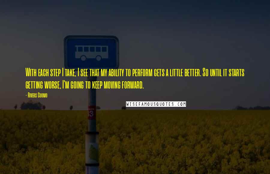 Rivers Cuomo quotes: With each step I take, I see that my ability to perform gets a little better. So until it starts getting worse, I'm going to keep moving forward. Rivers Cuomo quotes: With each step I take, I see that my ability to perform gets a little better. So until it starts getting worse, I'm going to keep moving forward.
