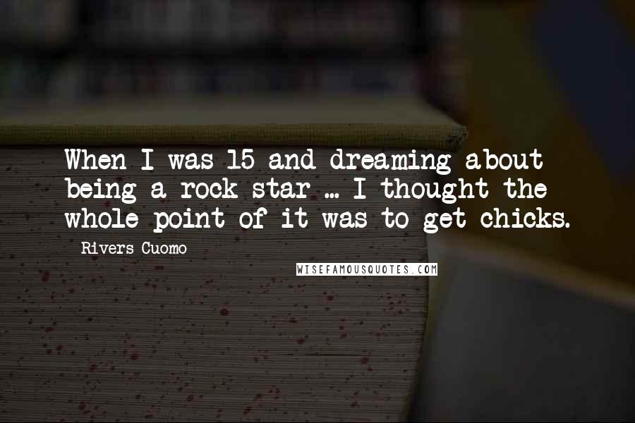 Rivers Cuomo quotes: When I was 15 and dreaming about being a rock star ... I thought the whole point of it was to get chicks. Rivers Cuomo quotes: When I was 15 and dreaming about being a rock star ... I thought the whole point of it was to get chicks.
