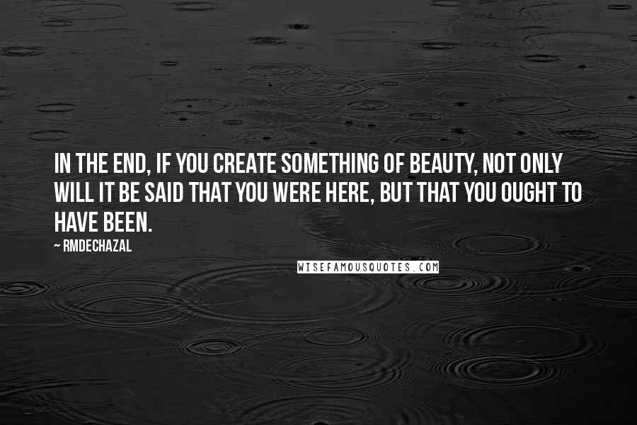 Rmdechazal quotes: In the end, if you create something of beauty, not only will it be said that you were here, but that you ought to have been.