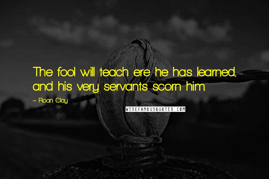 Roan Clay quotes: The fool will teach ere he has learned, and his very servants scorn him.