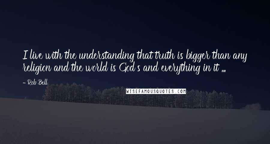 Rob Bell quotes: I live with the understanding that truth is bigger than any religion and the world is God's and everything in it ...
