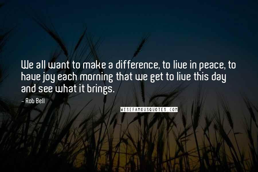 Rob Bell quotes: We all want to make a difference, to live in peace, to have joy each morning that we get to live this day and see what it brings.