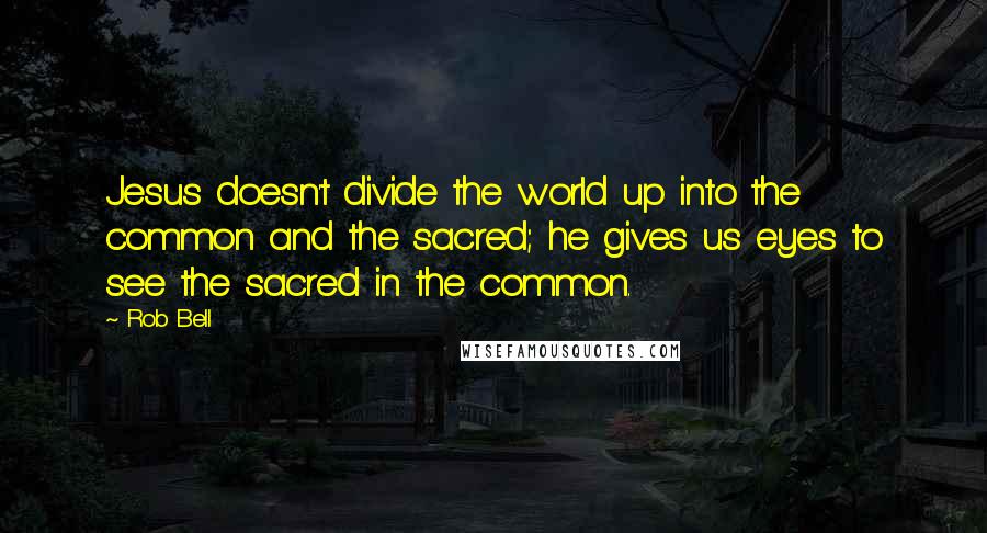 Rob Bell quotes: Jesus doesn't divide the world up into the common and the sacred; he gives us eyes to see the sacred in the common.