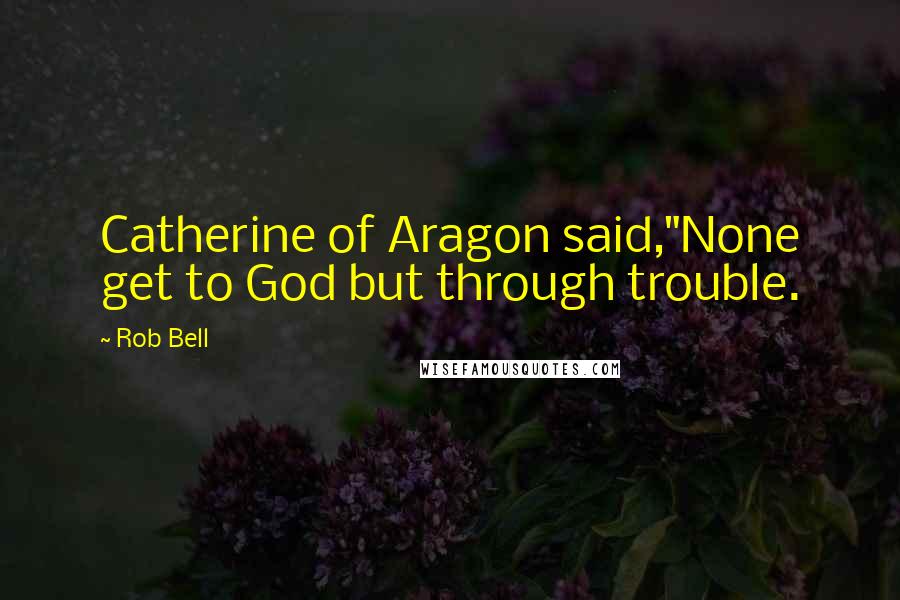 Rob Bell quotes: Catherine of Aragon said,"None get to God but through trouble.