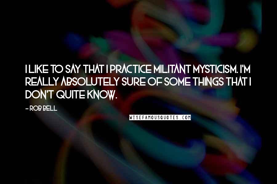 Rob Bell quotes: I like to say that I practice militant mysticism. I'm really absolutely sure of some things that I don't quite know.